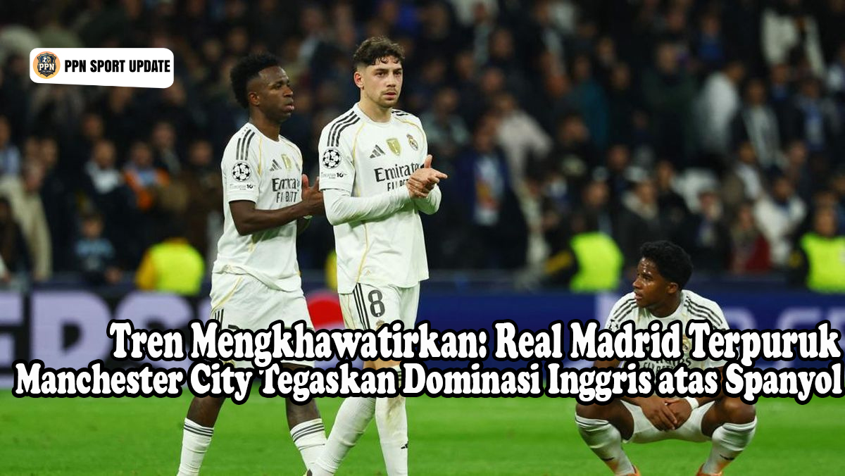 Tren Mengkhawatirkan: Real Madrid Terpuruk Manchester City Tegaskan Dominasi Inggris atas Spanyol